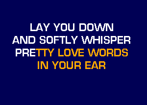 LAY YOU DOWN
AND SOFTLY VVHISPER
PRETTY LOVE WORDS
IN YOUR EAR