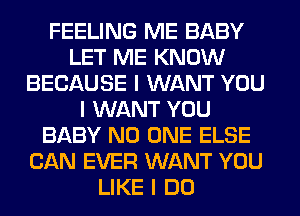 FEELING ME BABY
LET ME KNOW
BECAUSE I WANT YOU
I WANT YOU
BABY NO ONE ELSE
CAN EVER WANT YOU
LIKE I DO