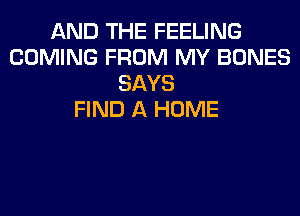 AND THE FEELING
COMING FROM MY BONES
SAYS
FIND A HOME