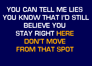 YOU CAN TELL ME LIES
YOU KNOW THAT I'D STILL
BELIEVE YOU
STAY RIGHT HERE
DON'T MOVE
FROM THAT SPOT