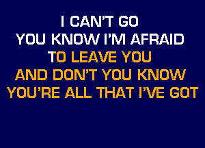 I CAN'T GO
YOU KNOW I'M AFRAID
TO LEAVE YOU
AND DON'T YOU KNOW
YOU'RE ALL THAT I'VE GOT