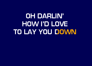 0H DARLIN'
HOW I'D LOVE
TO LAY YOU DOWN