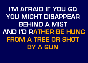 I'M AFRAID IF YOU GO
YOU MIGHT DISAPPEAR
BEHIND A MIST
AND I'D RATHER BE HUNG
FROM A TREE 0R SHOT
BY A GUN