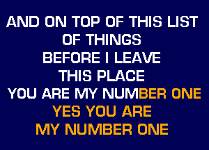 AND ON TOP OF THIS LIST
OF THINGS
BEFORE I LEAVE

THIS PLACE
YOU ARE MY NUMBER ONE

YES YOU ARE
MY NUMBER ONE