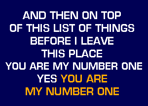 AND THEN ON TOP
OF THIS LIST OF THINGS
BEFORE I LEAVE

THIS PLACE
YOU ARE MY NUMBER ONE

YES YOU ARE
MY NUMBER ONE