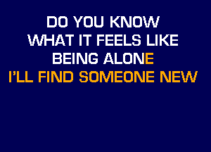 DO YOU KNOW
WHAT IT FEELS LIKE
BEING ALONE
I'LL FIND SOMEONE NEW