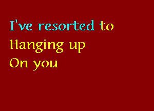 I've resorted to
Hanging up

On you