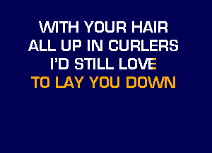 WITH YOUR HAIR
ALL UP IN CURLERS
I'D STILL LOVE
TO LAY YOU DOWN