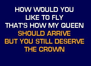 HOW WOULD YOU
LIKE TO FLY
THAT'S HOW MY QUEEN
SHOULD ARRIVE
BUT YOU STILL DESERVE
THE CROWN