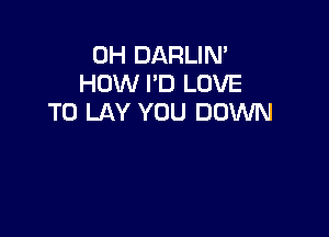 0H DARLIN'
HOW I'D LOVE
TO LAY YOU DOWN