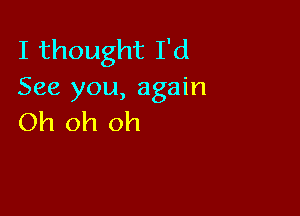 I thought I'd
See you, again

Oh oh oh