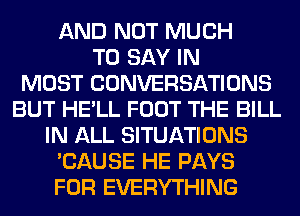 AND NOT MUCH
TO SAY IN
MOST CONVERSATIONS
BUT HE'LL FOOT THE BILL
IN ALL SITUATIONS
'CAUSE HE PAYS
FOR EVERYTHING