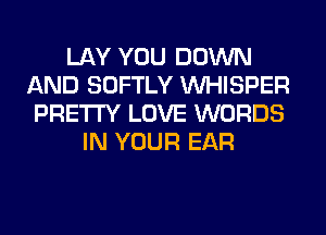 LAY YOU DOWN
AND SOFTLY VVHISPER
PRETTY LOVE WORDS
IN YOUR EAR