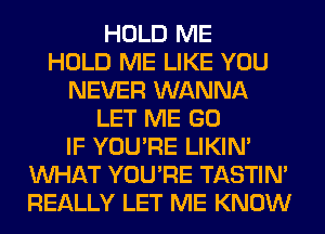 HOLD ME
HOLD ME LIKE YOU
NEVER WANNA
LET ME GO
IF YOU'RE LIKIN'
WHAT YOU'RE TASTIN'
REALLY LET ME KNOW