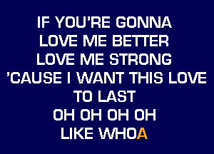 IF YOU'RE GONNA
LOVE ME BETTER
LOVE ME STRONG
'CAUSE I WANT THIS LOVE
TO LAST
0H 0H 0H 0H
LIKE VVHOA