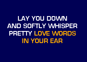 LAY YOU DOWN
AND SOFTLY VVHISPER
PRETTY LOVE WORDS
IN YOUR EAR