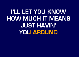 I'LL LET YOU KNOW
HOW MUCH IT MEANS
JUST HAVIM

YOU AROUND