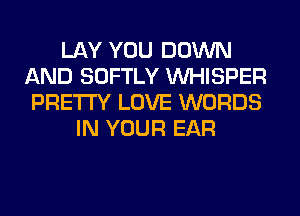 LAY YOU DOWN
AND SOFTLY VVHISPER
PRETTY LOVE WORDS
IN YOUR EAR