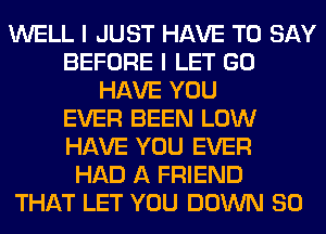 WELL I JUST HAVE TO SAY
BEFORE I LET GO
HAVE YOU
EVER BEEN LOW
HAVE YOU EVER
HAD A FRIEND
THAT LET YOU DOWN SO