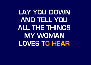 LAY YOU DOWN
AND TELL YOU
ALL THE THINGS

MY WOMAN
LOVES TO HEAR