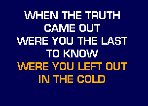 WHEN THE TRUTH
CAME OUT
WERE YOU THE LAST
TO KNOW
WERE YOU LEFT OUT
IN THE COLD