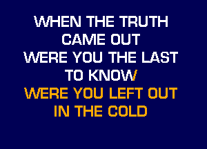 WHEN THE TRUTH
CAME OUT
WERE YOU THE LAST
TO KNOW
WERE YOU LEFT OUT
IN THE COLD