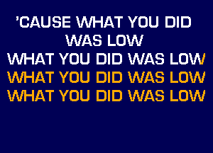 'CAUSE WHAT YOU DID
WAS LOW
WHAT YOU DID WAS LOW
WHAT YOU DID WAS LOW
WHAT YOU DID WAS LOW