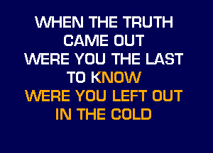 WHEN THE TRUTH
CAME OUT
WERE YOU THE LAST
TO KNOW
WERE YOU LEFT OUT
IN THE COLD