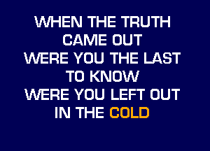 WHEN THE TRUTH
CAME OUT
WERE YOU THE LAST
TO KNOW
WERE YOU LEFT OUT
IN THE COLD