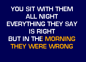 YOU SIT WITH THEM
ALL NIGHT
EVERYTHING THEY SAY
IS RIGHT
BUT IN THE MORNING
THEY WERE WRONG