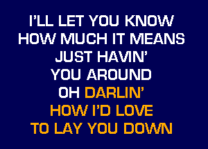 I'LL LET YOU KNOW
HOW MUCH IT MEANS
JUST HAVIN'

YOU AROUND
0H DARLIN'
HOW I'D LOVE
TO LAY YOU DOWN
