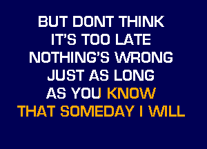 BUT DONT THINK
ITS TOO LATE
NOTHING'S WRONG
JUST AS LONG
AS YOU KNOW
THAT SOMEDAY I WILL