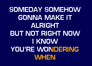 SOMEDAY SOMEHOW
GONNA MAKE IT
ALRIGHT
BUT NOT RIGHT NOW
I KNOW
YOU'RE WONDERING
WHEN