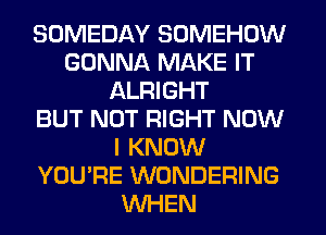 SOMEDAY SOMEHOW
GONNA MAKE IT
ALRIGHT
BUT NOT RIGHT NOW
I KNOW
YOU'RE WONDERING
WHEN