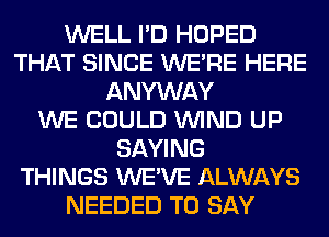 WELL I'D HOPED
THAT SINCE WERE HERE
ANYWAY
WE COULD WIND UP
SAYING
THINGS WE'VE ALWAYS
NEEDED TO SAY