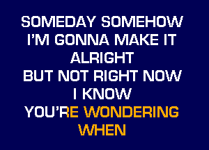 SOMEDAY SOMEHOW
I'M GONNA MAKE IT
ALRIGHT
BUT NOT RIGHT NOW
I KNOW
YOU'RE WONDERING
WHEN