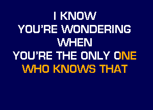 I KNOW
YOU'RE WONDERING
WHEN
YOU'RE THE ONLY ONE
WHO KNOWS THAT