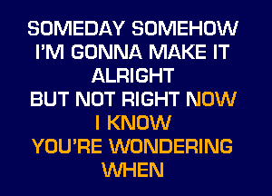 SOMEDAY SOMEHOW
I'M GONNA MAKE IT
ALRIGHT
BUT NOT RIGHT NOW
I KNOW
YOU'RE WONDERING
WHEN