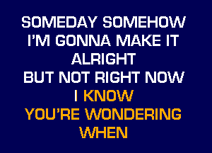 SOMEDAY SOMEHOW
I'M GONNA MAKE IT
ALRIGHT
BUT NOT RIGHT NOW
I KNOW
YOU'RE WONDERING
WHEN