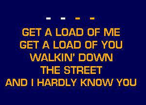 GET A LOAD OF ME
GET A LOAD OF YOU
WALKIM DOWN

THE STREET
AND I HARDLY KNOW YOU