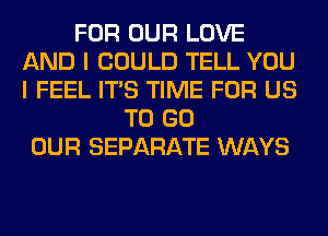 FOR OUR LOVE
AND I COULD TELL YOU
I FEEL ITS TIME FOR US

TO GO
OUR SEPARATE WAYS