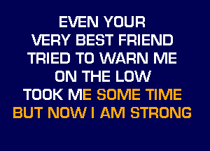 EVEN YOUR
VERY BEST FRIEND
TRIED TO WARN ME
ON THE LOW
TOOK ME SOME TIME
BUT NOWI AM STRONG