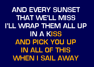 AND EVERY SUNSET
THAT WE'LL MISS
I'LL WRAP THEM ALL UP
IN A KISS
AND PICK YOU UP
IN ALL OF THIS
WHEN I SAIL AWAY