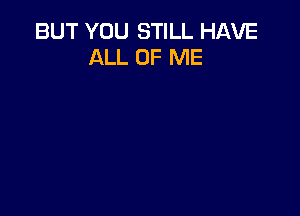 BUT YOU STILL HAVE
ALL OF ME