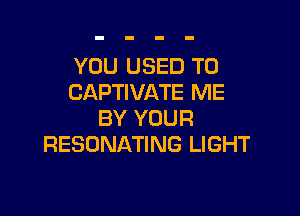 YOU USED TO
CAPTIVATE ME

BY YOUR
RESONATING LIGHT