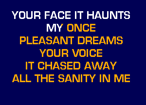 YOUR FACE IT HAUNTS
MY ONCE
PLEASANT DREAMS
YOUR VOICE
IT CHASED AWAY
ALL THE SANITY IN ME