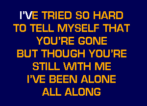 I'VE TRIED SO HARD
TO TELL MYSELF THAT
YOU'RE GONE
BUT THOUGH YOU'RE
STILL WITH ME
I'VE BEEN ALONE
ALL ALONG