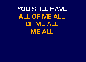 YOU STILL HAVE
ALL OF ME ALL
OF ME ALL

ME ALL