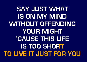 SAY JUST WHAT
IS ON MY MIND
WITHOUT OFFENDING
YOUR MIGHT
'CAUSE THIS LIFE
IS TOO SHORT
TO LIVE IT JUST FOR YOU