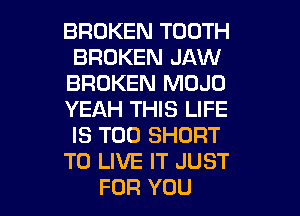 BROKEN TOOTH
BROKEN JAW
BROKEN MOJO
YEAH THIS LIFE
IS TOO SHORT
TO LIVE IT JUST
FOR YOU